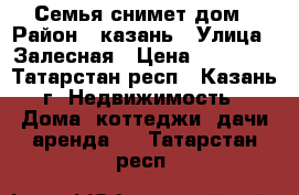 Семья снимет дом › Район ­ казань › Улица ­ Залесная › Цена ­ 10 000 - Татарстан респ., Казань г. Недвижимость » Дома, коттеджи, дачи аренда   . Татарстан респ.